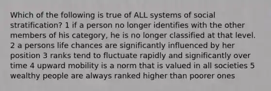 Which of the following is true of ALL systems of social stratification? 1 if a person no longer identifies with the other members of his category, he is no longer classified at that level. 2 a persons life chances are significantly influenced by her position 3 ranks tend to fluctuate rapidly and significantly over time 4 upward mobility is a norm that is valued in all societies 5 wealthy people are always ranked higher than poorer ones