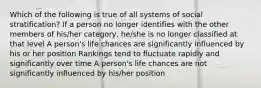 Which of the following is true of all systems of social stratification? If a person no longer identifies with the other members of his/her category, he/she is no longer classified at that level A person's life chances are significantly influenced by his or her position Rankings tend to fluctuate rapidly and significantly over time A person's life chances are not significantly influenced by his/her position