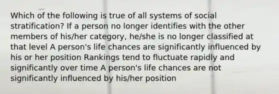 Which of the following is true of all systems of social stratification? If a person no longer identifies with the other members of his/her category, he/she is no longer classified at that level A person's life chances are significantly influenced by his or her position Rankings tend to fluctuate rapidly and significantly over time A person's life chances are not significantly influenced by his/her position