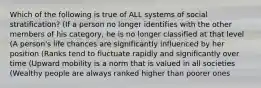 Which of the following is true of ALL systems of social stratification? (If a person no longer identifies with the other members of his category, he is no longer classified at that level (A person's life chances are significantly influenced by her position (Ranks tend to fluctuate rapidly and significantly over time (Upward mobility is a norm that is valued in all societies (Wealthy people are always ranked higher than poorer ones