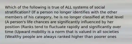 Which of the following is true of ALL systems of social stratification? (If a person no longer identifies with the other members of his category, he is no longer classified at that level (A person's life chances are significantly influenced by her position (Ranks tend to fluctuate rapidly and significantly over time (Upward mobility is a norm that is valued in all societies (Wealthy people are always ranked higher than poorer ones