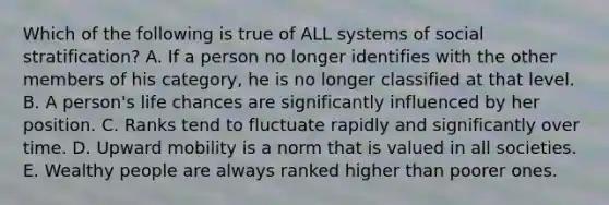 Which of the following is true of ALL systems of social stratification? A. If a person no longer identifies with the other members of his category, he is no longer classified at that level. B. A person's life chances are significantly influenced by her position. C. Ranks tend to fluctuate rapidly and significantly over time. D. Upward mobility is a norm that is valued in all societies. E. Wealthy people are always ranked higher than poorer ones.