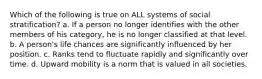 Which of the following is true on ALL systems of social stratification? a. If a person no longer identifies with the other members of his category, he is no longer classified at that level. b. A person's life chances are significantly influenced by her position. c. Ranks tend to fluctuate rapidly and significantly over time. d. Upward mobility is a norm that is valued in all societies.