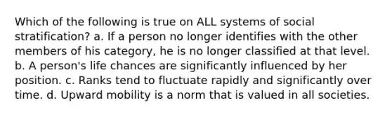 Which of the following is true on ALL systems of social stratification? a. If a person no longer identifies with the other members of his category, he is no longer classified at that level. b. A person's life chances are significantly influenced by her position. c. Ranks tend to fluctuate rapidly and significantly over time. d. Upward mobility is a norm that is valued in all societies.