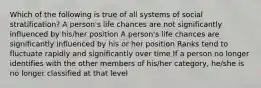 Which of the following is true of all systems of social stratification? A person's life chances are not significantly influenced by his/her position A person's life chances are significantly influenced by his or her position Ranks tend to fluctuate rapidly and significantly over time If a person no longer identifies with the other members of his/her category, he/she is no longer classified at that level