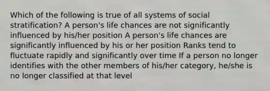 Which of the following is true of all systems of social stratification? A person's life chances are not significantly influenced by his/her position A person's life chances are significantly influenced by his or her position Ranks tend to fluctuate rapidly and significantly over time If a person no longer identifies with the other members of his/her category, he/she is no longer classified at that level