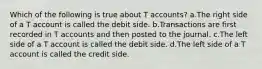 Which of the following is true about T accounts? a.The right side of a T account is called the debit side. b.Transactions are first recorded in T accounts and then posted to the journal. c.The left side of a T account is called the debit side. d.The left side of a T account is called the credit side.