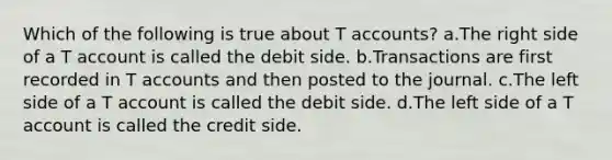 Which of the following is true about T accounts? a.The right side of a T account is called the debit side. b.Transactions are first recorded in T accounts and then posted to the journal. c.The left side of a T account is called the debit side. d.The left side of a T account is called the credit side.