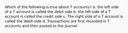 Which of the following is true about T accounts? a. the left side of a T account is called the debit side b. the left side of a T account is called the credit side c. The right side of a T account is called the debit side d. Transactions are first recorded in T accounts and then posted to the journal