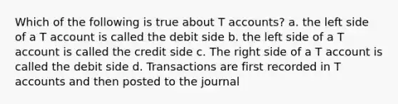 Which of the following is true about <a href='https://www.questionai.com/knowledge/k7x83BRk9p-t-accounts' class='anchor-knowledge'>t accounts</a>? a. the left side of a T account is called the debit side b. the left side of a T account is called the credit side c. The right side of a T account is called the debit side d. Transactions are first recorded in T accounts and then posted to the journal