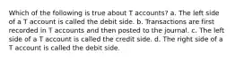 Which of the following is true about T accounts? a. The left side of a T account is called the debit side. b. Transactions are first recorded in T accounts and then posted to the journal. c. The left side of a T account is called the credit side. d. The right side of a T account is called the debit side.