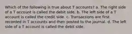 Which of the following is true about T accounts? a. The right side of a T account is called the debit side. b. The left side of a T account is called the credit side. c. Transactions are first recorded in T accounts and then posted to the journal. d. The left side of a T account is called the debit side.