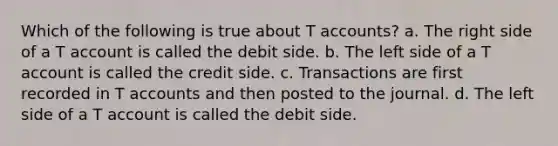 Which of the following is true about T accounts? a. The right side of a T account is called the debit side. b. The left side of a T account is called the credit side. c. Transactions are first recorded in T accounts and then posted to the journal. d. The left side of a T account is called the debit side.