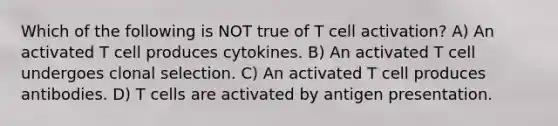 Which of the following is NOT true of T cell activation? A) An activated T cell produces cytokines. B) An activated T cell undergoes clonal selection. C) An activated T cell produces antibodies. D) T cells are activated by antigen presentation.