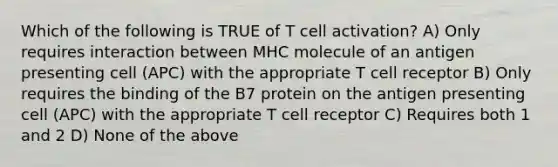 Which of the following is TRUE of T cell activation? A) Only requires interaction between MHC molecule of an antigen presenting cell (APC) with the appropriate T cell receptor B) Only requires the binding of the B7 protein on the antigen presenting cell (APC) with the appropriate T cell receptor C) Requires both 1 and 2 D) None of the above