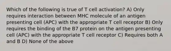 Which of the following is true of T cell activation? A) Only requires interaction between MHC molecule of an antigen presenting cell (APC) with the appropriate T cell receptor B) Only requires the binding of the B7 protein on the antigen presenting cell (APC) with the appropriate T cell receptor C) Requires both A and B D) None of the above