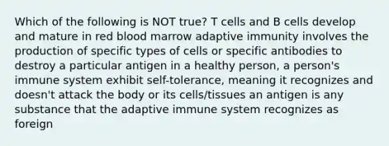 Which of the following is NOT true? T cells and B cells develop and mature in red blood marrow adaptive immunity involves the production of specific types of cells or specific antibodies to destroy a particular antigen in a healthy person, a person's immune system exhibit self-tolerance, meaning it recognizes and doesn't attack the body or its cells/tissues an antigen is any substance that the adaptive immune system recognizes as foreign