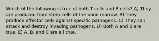 Which of the following is true of both T cells and B cells? A) They are produced from stem cells of the bone marrow. B) They produce effector cells against specific pathogens. C) They can attack and destroy invading pathogens. D) Both A and B are true. E) A, B, and C are all true.