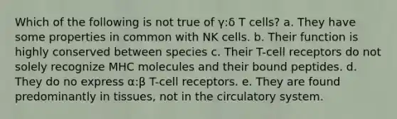 Which of the following is not true of γ:δ T cells? a. They have some properties in common with NK cells. b. Their function is highly conserved between species c. Their T-cell receptors do not solely recognize MHC molecules and their bound peptides. d. They do no express α:β T-cell receptors. e. They are found predominantly in tissues, not in the circulatory system.