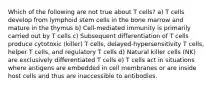 Which of the following are not true about T cells? a) T cells develop from lymphoid stem cells in the bone marrow and mature in the thymus b) Cell-mediated immunity is primarily carried out by T cells c) Subsequent differentiation of T cells produce cytotoxic (killer) T cells, delayed-hypersensitivity T cells, helper T cells, and regulatory T cells d) Natural killer cells (NK) are exclusively differentiated T cells e) T cells act in situations where antigens are embedded in cell membranes or are inside host cells and thus are inaccessible to antibodies.