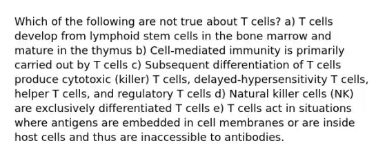 Which of the following are not true about T cells? a) T cells develop from lymphoid stem cells in the bone marrow and mature in the thymus b) Cell-mediated immunity is primarily carried out by T cells c) Subsequent differentiation of T cells produce cytotoxic (killer) T cells, delayed-hypersensitivity T cells, helper T cells, and regulatory T cells d) Natural killer cells (NK) are exclusively differentiated T cells e) T cells act in situations where antigens are embedded in cell membranes or are inside host cells and thus are inaccessible to antibodies.