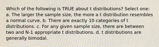 Which of the following is TRUE about t distributions? Select one: a. The larger the sample size, the more a t distribution resembles a normal curve. b. There are exactly 10 categories of t distributions. c. For any given sample size, there are between two and N-1 appropriate t distributions. d. t distributions are generally bimodal.