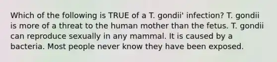 Which of the following is TRUE of a T. gondii' infection? T. gondii is more of a threat to the human mother than the fetus. T. gondii can reproduce sexually in any mammal. It is caused by a bacteria. Most people never know they have been exposed.