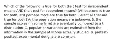 Which of the following is true for both the t test for independent means AND the t test for dependent means? [At least one is true for both, and perhaps more are true for both. Select all that are true for both.] A. the population means are unknown. B. the sample scores (in some form) are eventually compared to a t distribution. C. population variances are estimated from the information in the sample of scores actually studied. D. pretest-posttest experimental designs are common.