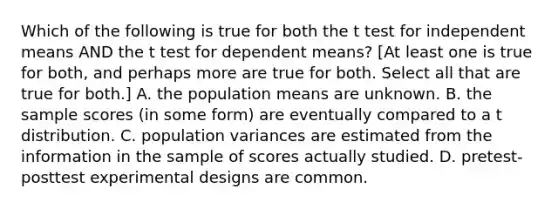 Which of the following is true for both the t test for independent means AND the t test for dependent means? [At least one is true for both, and perhaps more are true for both. Select all that are true for both.] A. the population means are unknown. B. the sample scores (in some form) are eventually compared to a t distribution. C. population variances are estimated from the information in the sample of scores actually studied. D. pretest-posttest experimental designs are common.