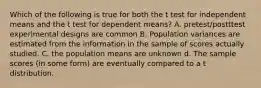 Which of the following is true for both the t test for independent means and the t test for dependent means? A. pretest/postttest experimental designs are common B. Population variances are estimated from the information in the sample of scores actually studied. C. the population means are unknown d. The sample scores (in some form) are eventually compared to a t distribution.