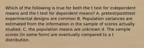 Which of the following is true for both the t test for independent means and the t test for dependent means? A. pretest/postttest experimental designs are common B. Population variances are estimated from the information in the sample of scores actually studied. C. the population means are unknown d. The sample scores (in some form) are eventually compared to a t distribution.