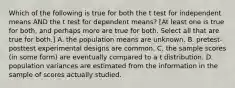 Which of the following is true for both the t test for independent means AND the t test for dependent means? [At least one is true for both, and perhaps more are true for both. Select all that are true for both.] A. the population means are unknown. B. pretest-posttest experimental designs are common. C. the sample scores (in some form) are eventually compared to a t distribution. D. population variances are estimated from the information in the sample of scores actually studied.