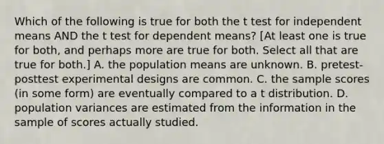 Which of the following is true for both the t test for independent means AND the t test for dependent means? [At least one is true for both, and perhaps more are true for both. Select all that are true for both.] A. the population means are unknown. B. pretest-posttest <a href='https://www.questionai.com/knowledge/kkUW8HZQfQ-experimental-designs' class='anchor-knowledge'>experimental designs</a> are common. C. the sample scores (in some form) are eventually compared to a t distribution. D. population variances are estimated from the information in the sample of scores actually studied.