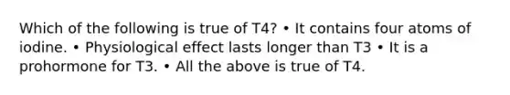 Which of the following is true of T4? • It contains four atoms of iodine. • Physiological effect lasts longer than T3 • It is a prohormone for T3. • All the above is true of T4.