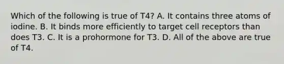 Which of the following is true of T4? A. It contains three atoms of iodine. B. It binds more efficiently to target cell receptors than does T3. C. It is a prohormone for T3. D. All of the above are true of T4.