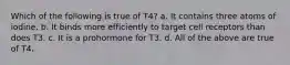 Which of the following is true of T4? a. It contains three atoms of iodine. b. It binds more efficiently to target cell receptors than does T3. c. It is a prohormone for T3. d. All of the above are true of T4.