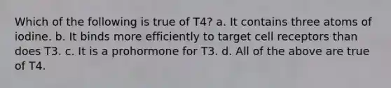 Which of the following is true of T4? a. It contains three atoms of iodine. b. It binds more efficiently to target cell receptors than does T3. c. It is a prohormone for T3. d. All of the above are true of T4.