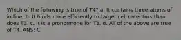 Which of the following is true of T4? a. It contains three atoms of iodine. b. It binds more efficiently to target cell receptors than does T3. c. It is a prohormone for T3. d. All of the above are true of T4. ANS: C