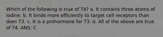 Which of the following is true of T4? a. It contains three atoms of iodine. b. It binds more efficiently to target cell receptors than does T3. c. It is a prohormone for T3. d. All of the above are true of T4. ANS: C