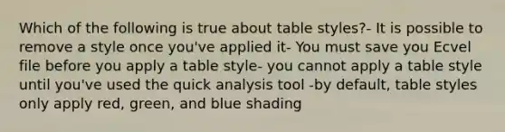 Which of the following is true about table styles?- It is possible to remove a style once you've applied it- You must save you Ecvel file before you apply a table style- you cannot apply a table style until you've used the quick analysis tool -by default, table styles only apply red, green, and blue shading