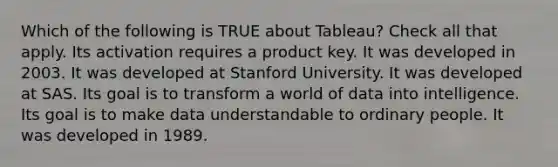 Which of the following is TRUE about Tableau? Check all that apply. Its activation requires a product key. It was developed in 2003. It was developed at Stanford University. It was developed at SAS. Its goal is to transform a world of data into intelligence. Its goal is to make data understandable to ordinary people. It was developed in 1989.