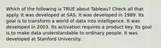 Which of the following is TRUE about Tableau? Check all that apply. It was developed at SAS. It was developed in 1989. Its goal is to transform a world of data into intelligence. It was developed in 2003. Its activation requires a product key. Its goal is to make data understandable to ordinary people. It was developed at Stanford University.