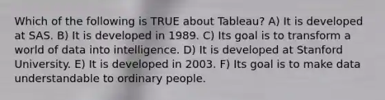 Which of the following is TRUE about Tableau? A) It is developed at SAS. B) It is developed in 1989. C) Its goal is to transform a world of data into intelligence. D) It is developed at Stanford University. E) It is developed in 2003. F) Its goal is to make data understandable to ordinary people.