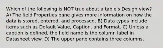 Which of the following is NOT true about a table's Design view? A) The field Properties pane gives more information on how the data is stored, entered, and processed. B) Data types include items such as Default Value, Caption, and Format. C) Unless a caption is defined, the field name is the column label in Datasheet view. D) The upper pane contains three columns.