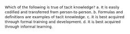 Which of the following is true of tacit knowledge? a. It is easily codified and transferred from person-to-person. b. Formulas and definitions are examples of tacit knowledge. c. It is best acquired through formal training and development. d. It is best acquired through informal learning.