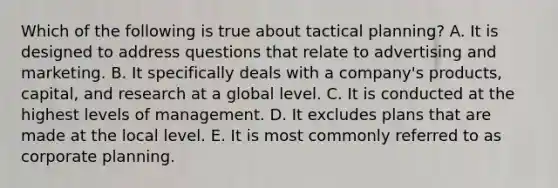 Which of the following is true about tactical planning? A. It is designed to address questions that relate to advertising and marketing. B. It specifically deals with a company's products, capital, and research at a global level. C. It is conducted at the highest levels of management. D. It excludes plans that are made at the local level. E. It is most commonly referred to as corporate planning.