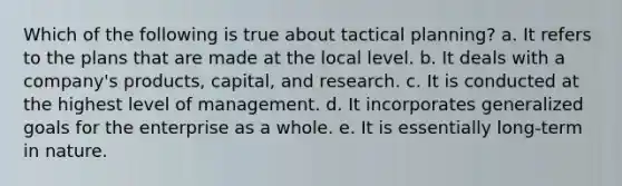 Which of the following is true about tactical planning? a. It refers to the plans that are made at the local level. b. It deals with a company's products, capital, and research. c. It is conducted at the highest level of management. d. It incorporates generalized goals for the enterprise as a whole. e. It is essentially long-term in nature.