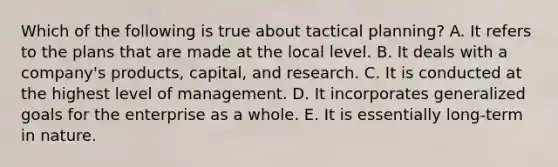 Which of the following is true about tactical planning? A. It refers to the plans that are made at the local level. B. It deals with a company's products, capital, and research. C. It is conducted at the highest level of management. D. It incorporates generalized goals for the enterprise as a whole. E. It is essentially long-term in nature.