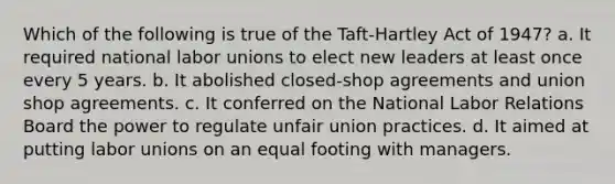 Which of the following is true of the Taft-Hartley Act of 1947? a. It required national <a href='https://www.questionai.com/knowledge/knfd2oEIT4-labor-unions' class='anchor-knowledge'>labor unions</a> to elect new leaders at least once every 5 years. b. It abolished closed-shop agreements and union shop agreements. c. It conferred on the National Labor Relations Board the power to regulate unfair union practices. d. It aimed at putting labor unions on an equal footing with managers.