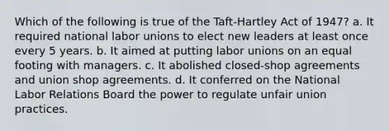 Which of the following is true of the Taft-Hartley Act of 1947? a. It required national labor unions to elect new leaders at least once every 5 years. b. It aimed at putting labor unions on an equal footing with managers. c. It abolished closed-shop agreements and union shop agreements. d. It conferred on the National Labor Relations Board the power to regulate unfair union practices.